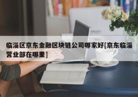 临淄区京东金融区块链公司哪家好[京东临淄营业部在哪里]